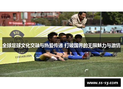 全球足球文化交融与热爱传递 打破国界的无限魅力与激情